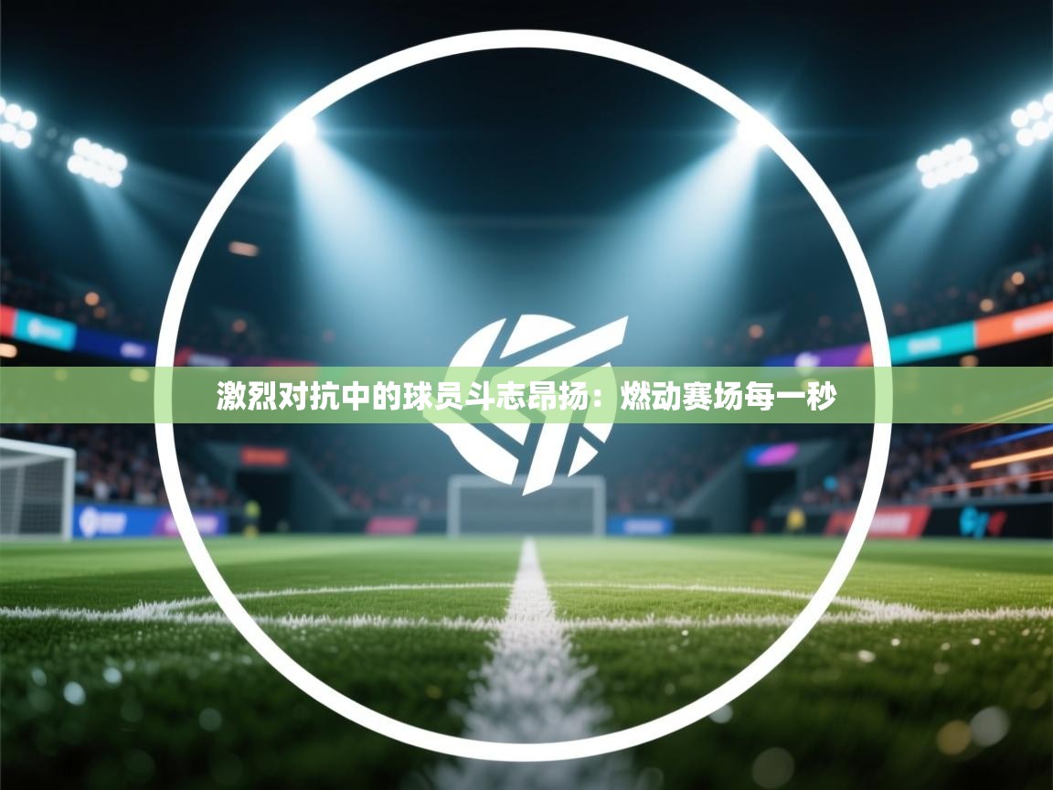 激烈对抗中的球员斗志昂扬：燃动赛场每一秒