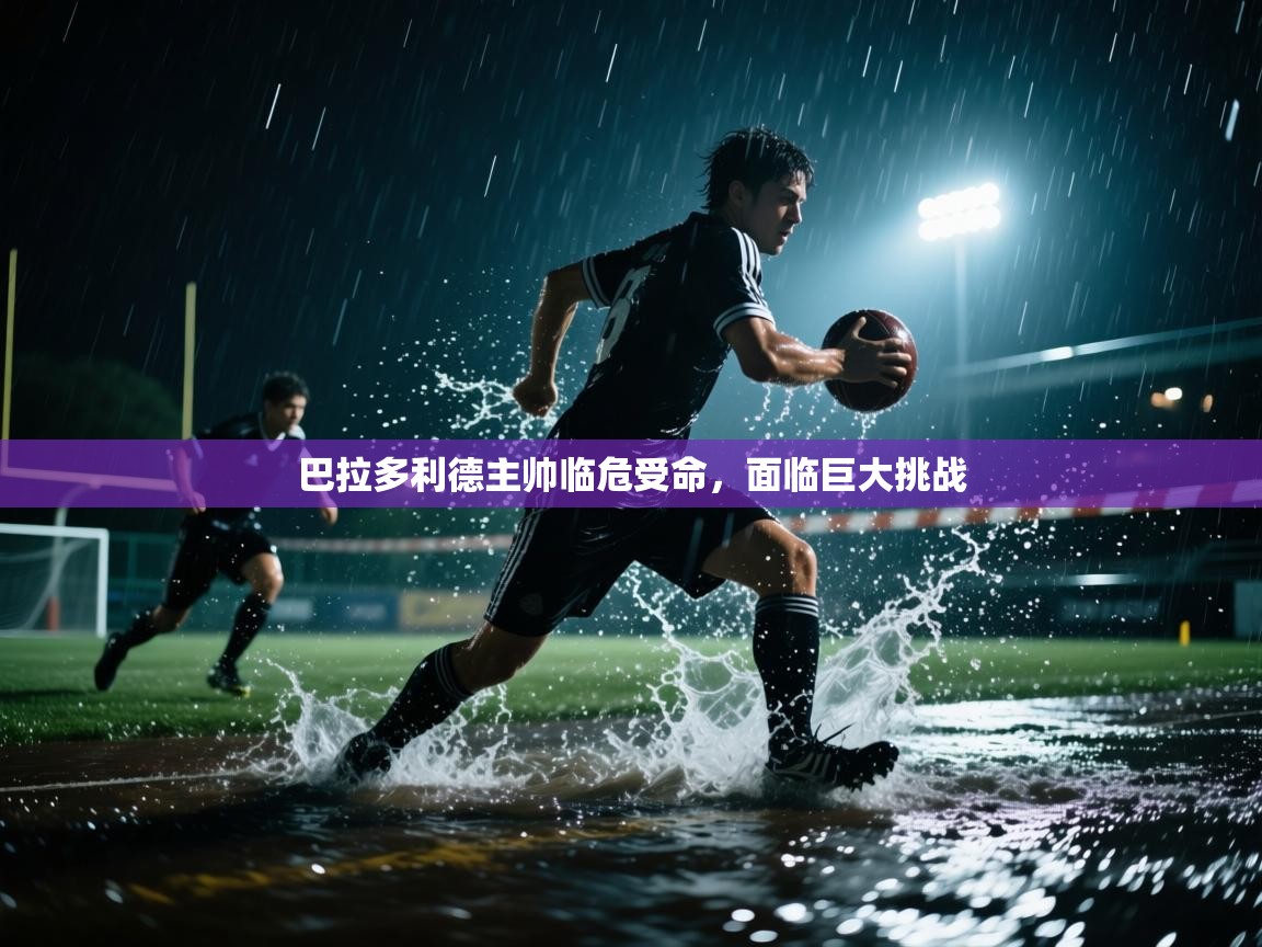 巴拉多利德主帅临危受命，面临巨大挑战  第2张